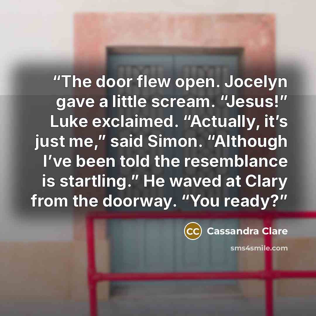 “The door flew open. Jocelyn gave a little scream. “Jesus!” Luke exclaimed. “Actually, it’s just me,” said Simon. “Although I’ve been told the resemblance is startling.” He waved at Clary from the doorway. “You ready?” quote by Cassandra Clare