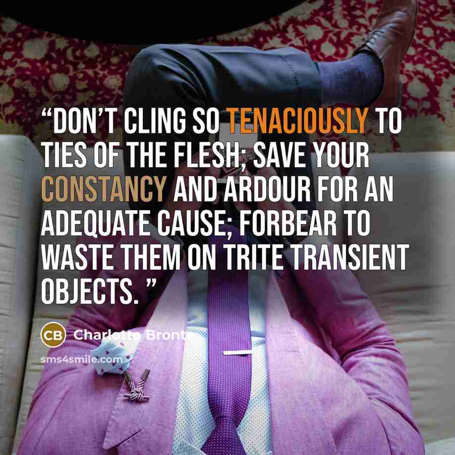 “Don’t cling so tenaciously to ties of the flesh; save your constancy and ardour for an adequate cause; forbear to waste them on trite transient objects.” quote by Charlotte Brontë