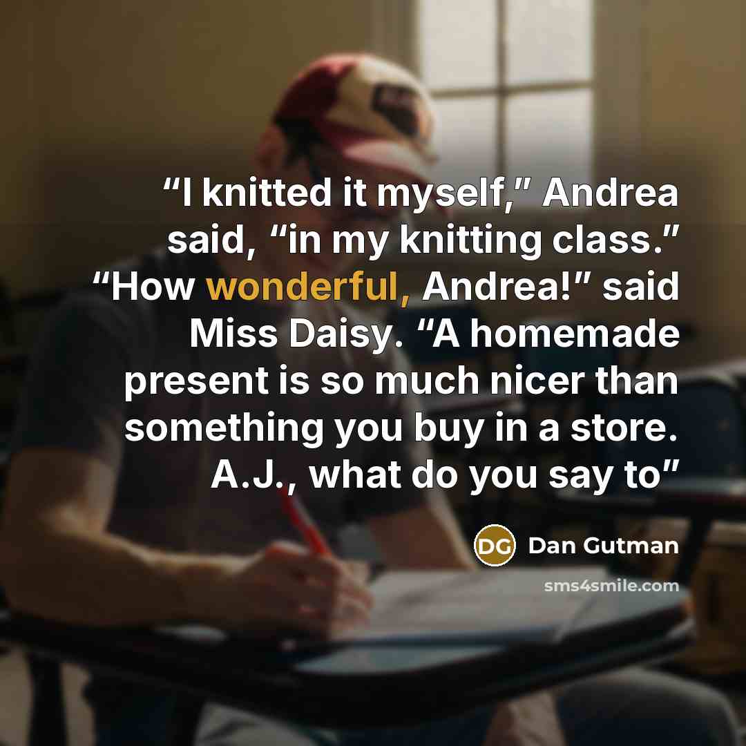 “I knitted it myself,” Andrea said, “in my knitting class.” “How wonderful, Andrea!” said Miss Daisy. “A homemade present is so much nicer than something you buy in a store. A.J., what do you say to” quote by Dan Gutman
