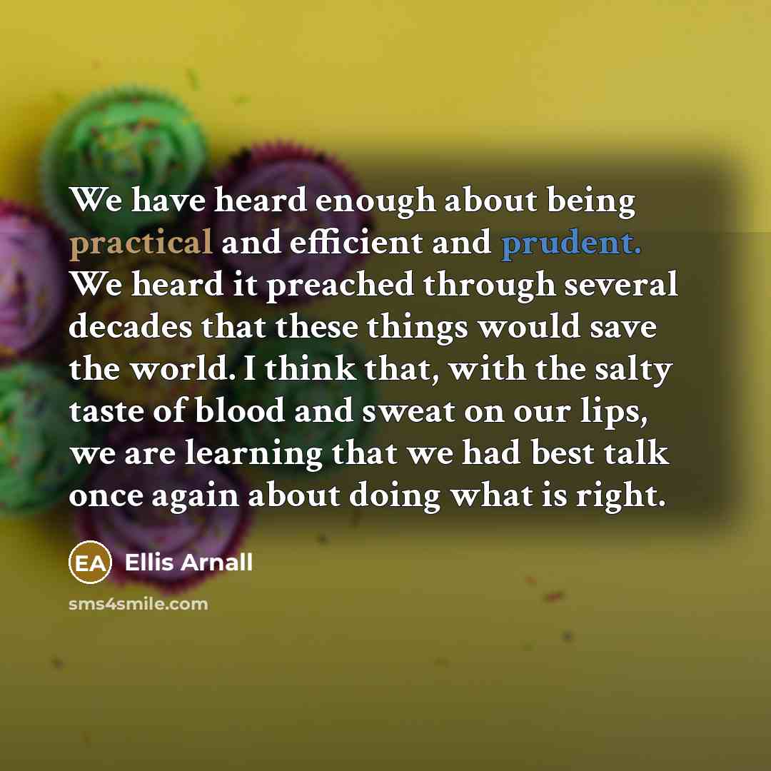 “We have heard enough about being practical and efficient and prudent. We heard it preached through several decades that these things would save the world. I think that, with the salty taste of blood and sweat on our lips, we are learning that we had best talk once again about doing what is right.” quote by Ellis Arnall