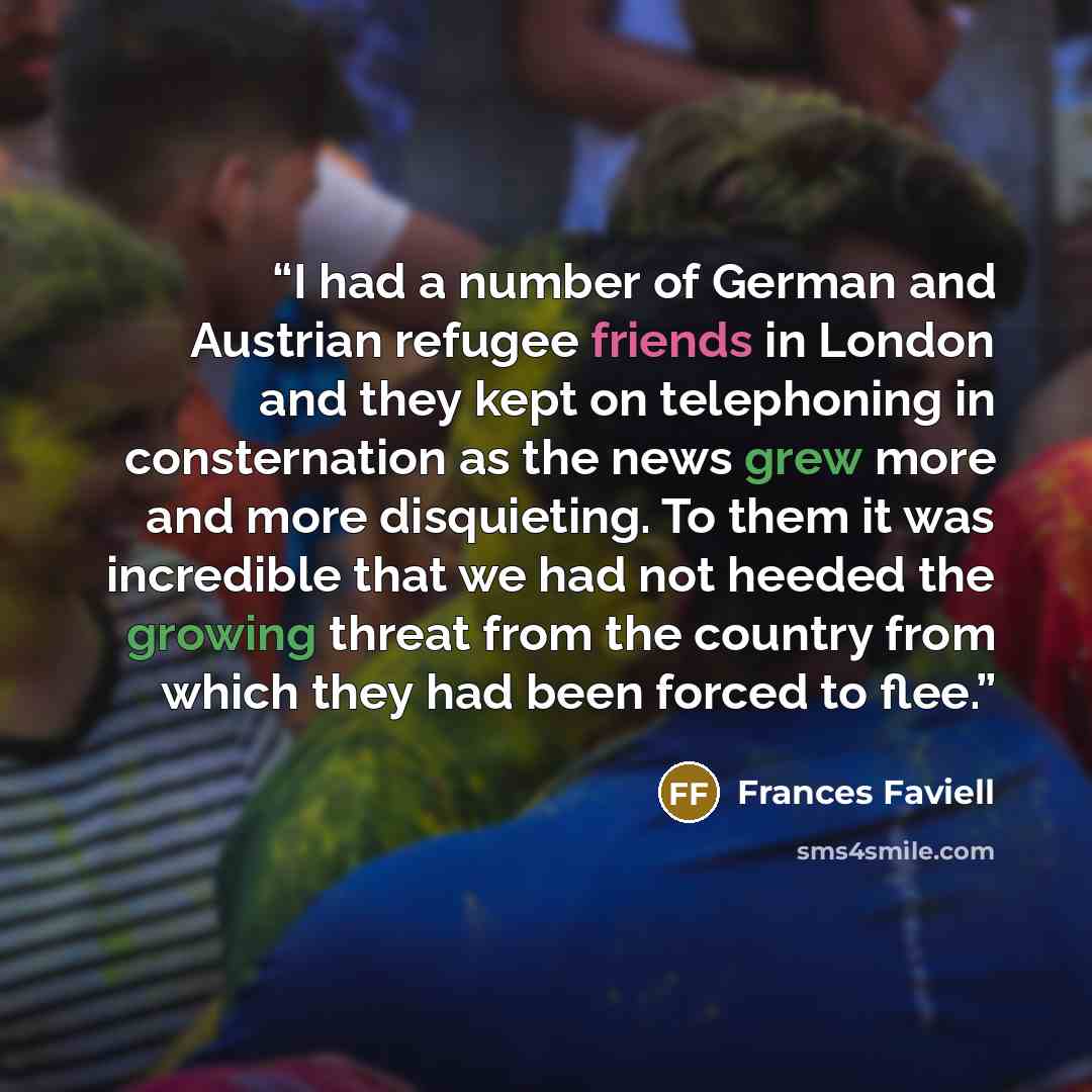 “I had a number of German and Austrian refugee friends in London and they kept on telephoning in consternation as the news grew more and more disquieting. To them it was incredible that we had not heeded the growing threat from the country from which they had been forced to flee.” quote by Frances Faviell