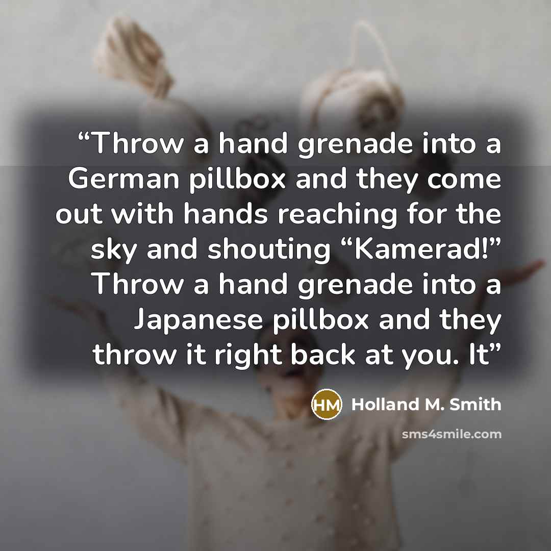 “Throw a hand grenade into a German pillbox and they come out with hands reaching for the sky and shouting “Kamerad!” Throw a hand grenade into a Japanese pillbox and they throw it right back at you. It” quote by Holland M. Smith