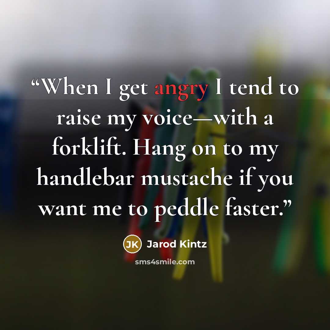 “When I get angry I tend to raise my voice—with a forklift. Hang on to my handlebar mustache if you want me to peddle faster.” quote by Jarod Kintz