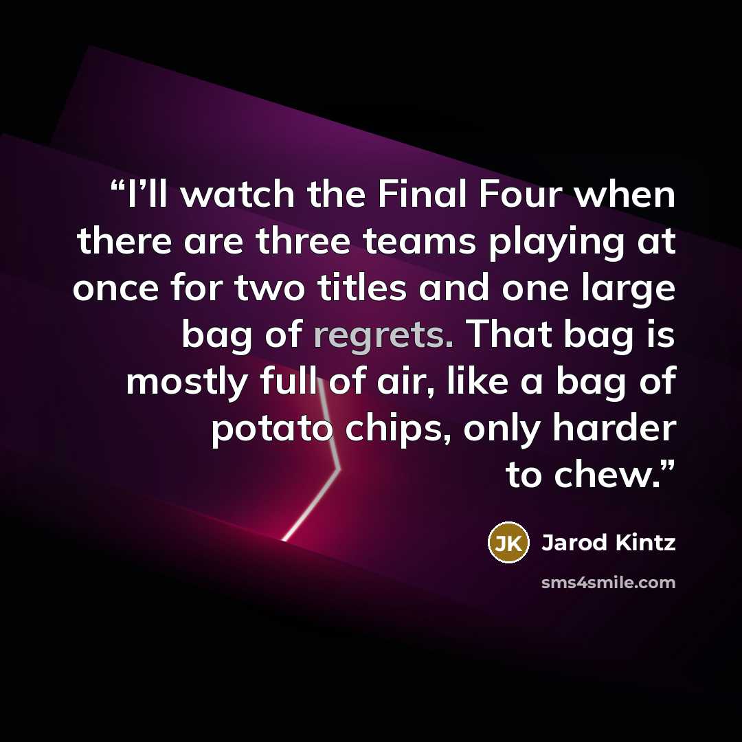 “I’ll watch the Final Four when there are three teams playing at once for two titles and one large bag of regrets. That bag is mostly full of air, like a bag of potato chips, only harder to chew.” quote by Jarod Kintz
