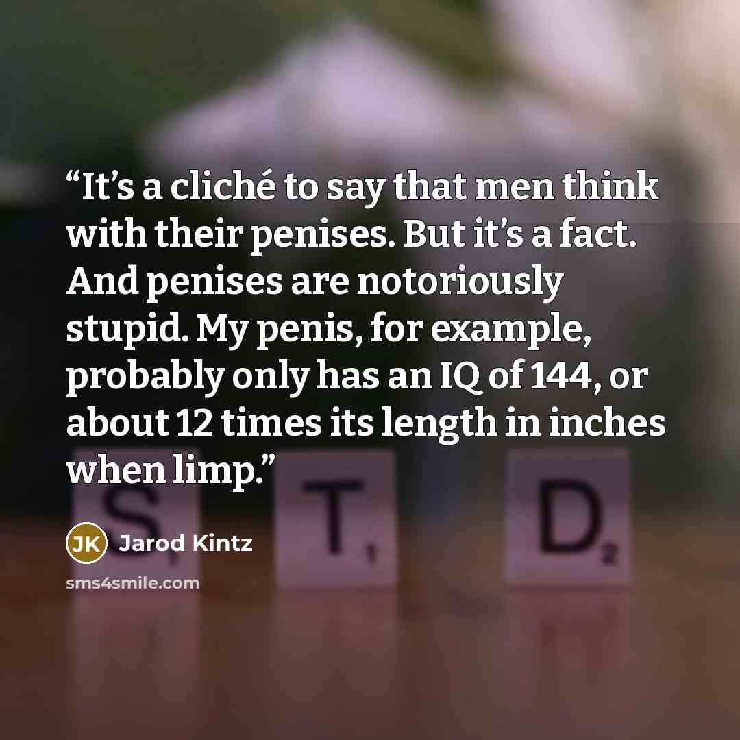 “It’s a cliché to say that men think with their penises. But it’s a fact. And penises are notoriously stupid. My penis, for example, probably only has an IQ of 144, or about 12 times its length in inches when limp.” quote by Jarod Kintz