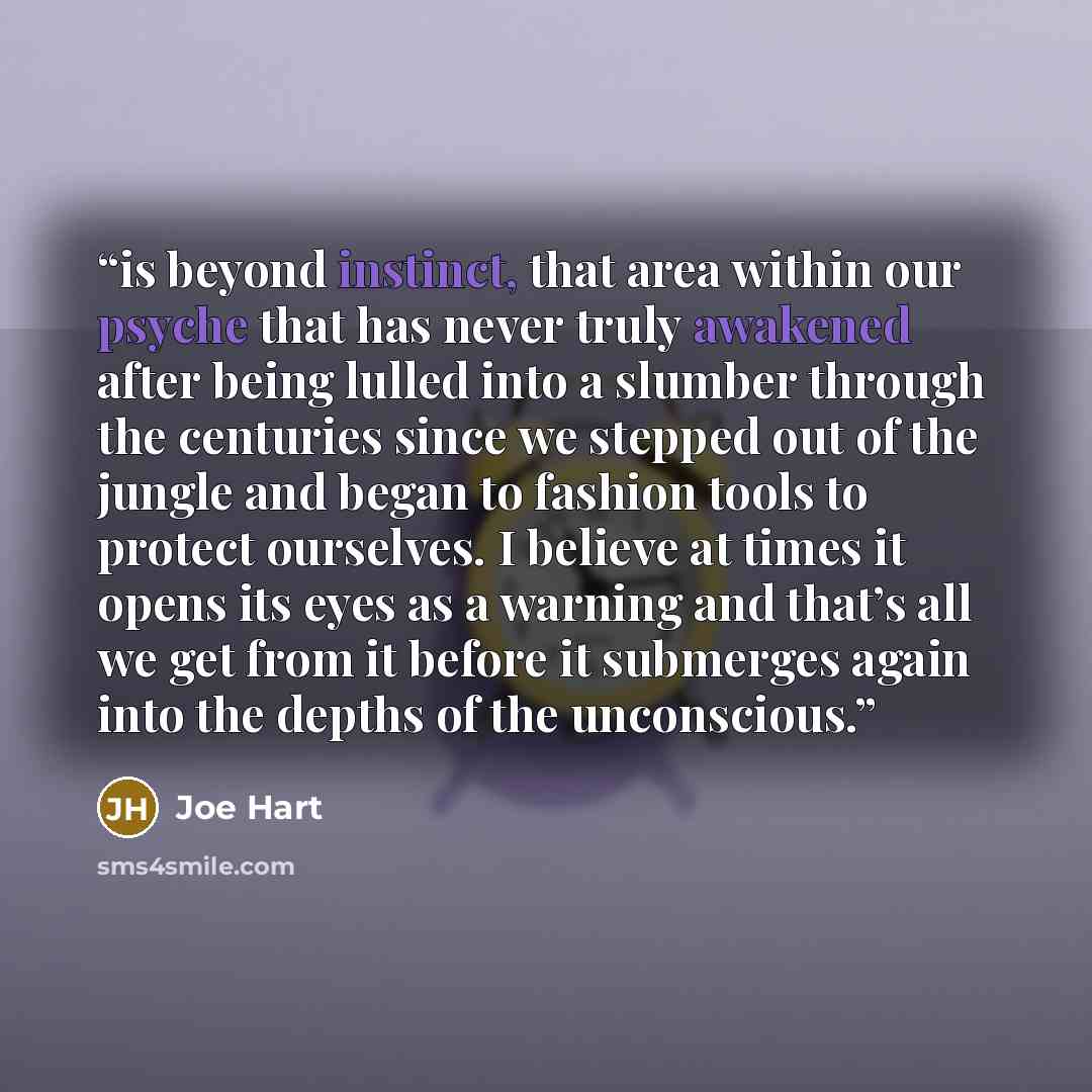 “is beyond instinct, that area within our psyche that has never truly awakened after being lulled into a slumber through the centuries since we stepped out of the jungle and began to fashion tools to protect ourselves. I believe at times it opens its eyes as a warning and that’s all we get from it…” quote by Joe Hart