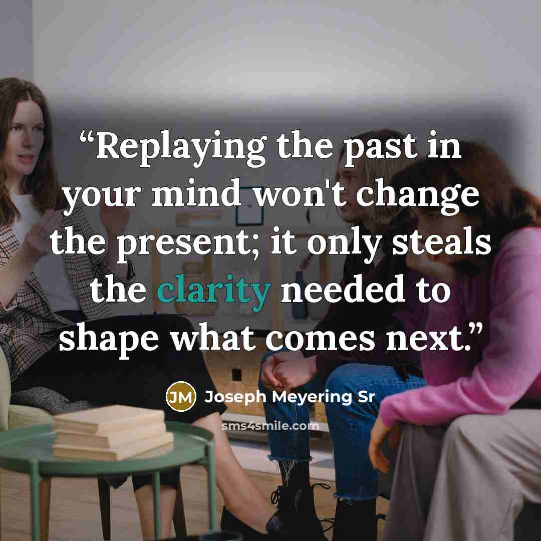 “Replaying the past in your mind won't change the present; it only steals the clarity needed to shape what comes next.” quote by Joseph Meyering Sr
