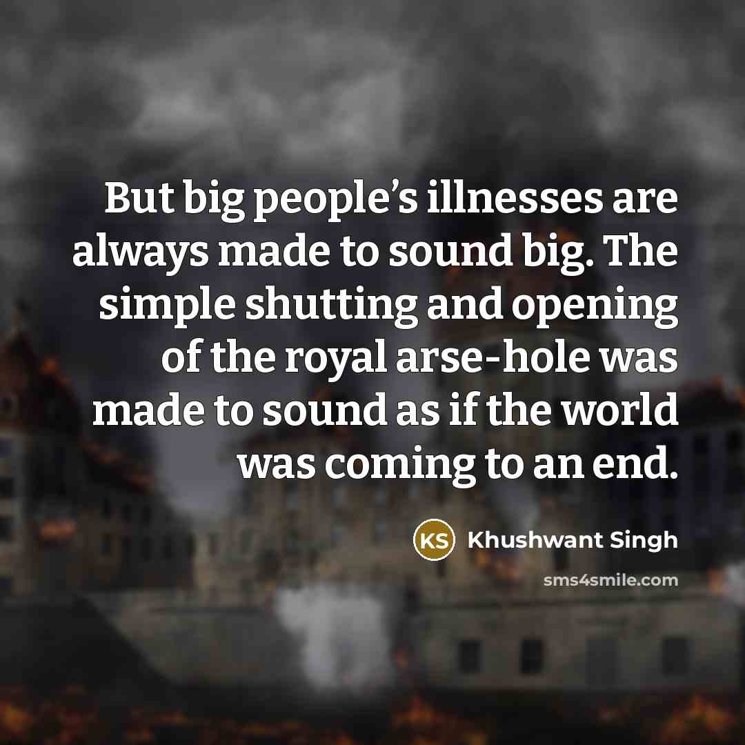 “But big people’s illnesses are always made to sound big. The simple shutting and opening of the royal arse-hole was made to sound as if the world was coming to an end.” quote by Khushwant Singh