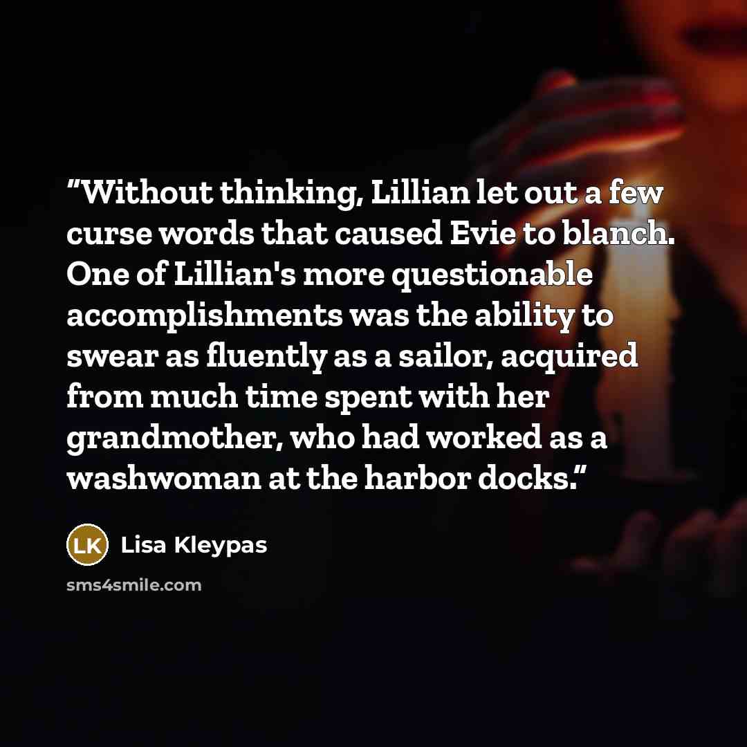 “Without thinking, Lillian let out a few curse words that caused Evie to blanch. One of Lillian's more questionable accomplishments was the ability to swear as fluently as a sailor, acquired from much time spent with her grandmother, who had worked as a washwoman at the harbor docks.” quote by Lisa Kleypas