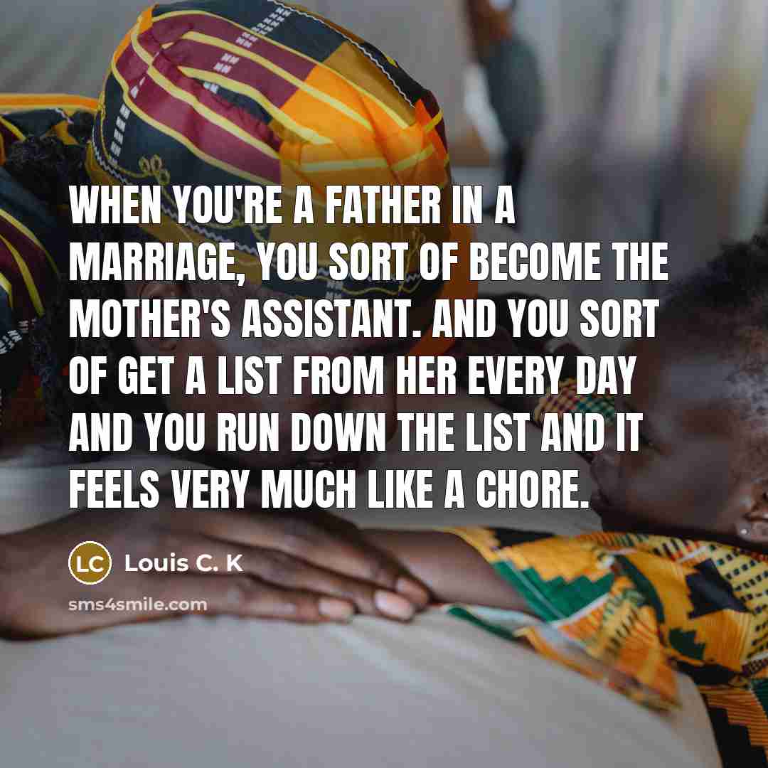 “When you're a father in a marriage, you sort of become the mother's assistant. And you sort of get a list from her every day and you run down the list and it feels very much like a chore.” quote by Louis C. K