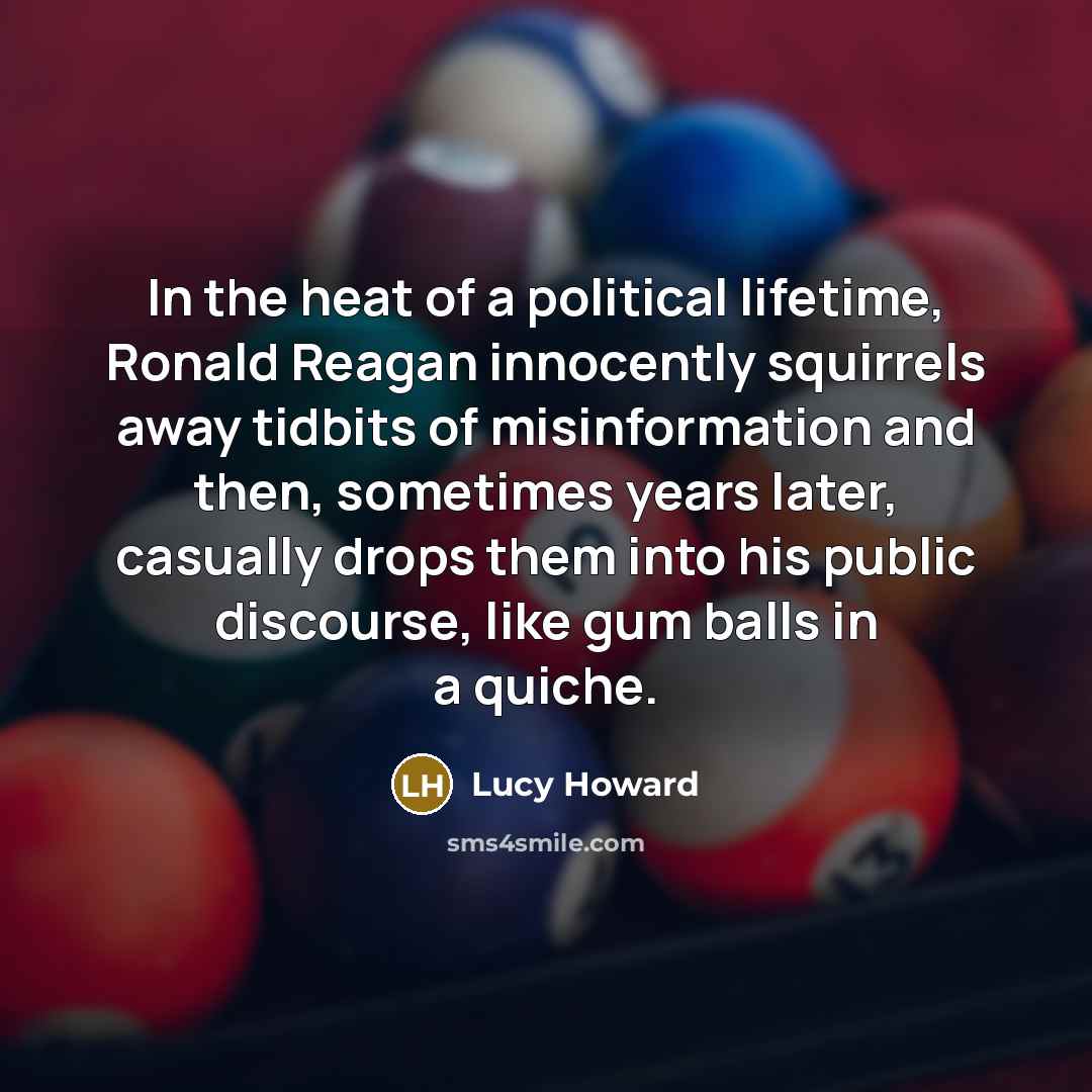 “In the heat of a political lifetime, Ronald Reagan innocently squirrels away tidbits of misinformation and then, sometimes years later, casually drops them into his public discourse, like gum balls in a quiche.” quote by Lucy Howard