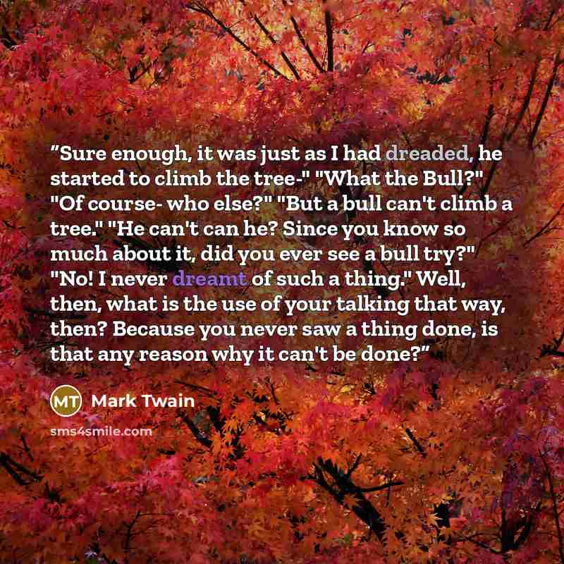 “Sure enough, it was just as I had dreaded, he started to climb the tree-" "What the Bull?" "Of course- who else?" "But a bull can't climb a tree." "He can't can he? Since you know so much about it, did you ever see a bull try?" "No! I never dreamt of such a thing." Well, then, what is the use of…” quote by Mark Twain