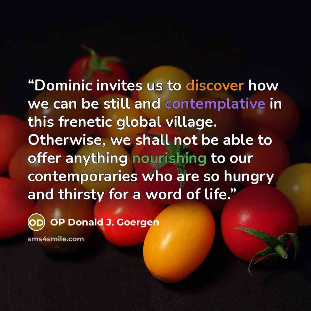 “Dominic invites us to discover how we can be still and contemplative in this frenetic global village. Otherwise, we shall not be able to offer anything nourishing to our contemporaries who are so hungry and thirsty for a word of life.” quote by OP Donald J. Goergen