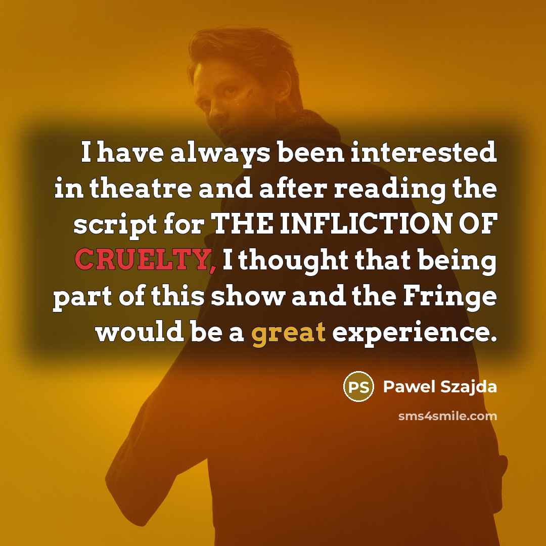 “I have always been interested in theatre and after reading the script for THE INFLICTION OF CRUELTY, I thought that being part of this show and the Fringe would be a great experience.” quote by Pawel Szajda