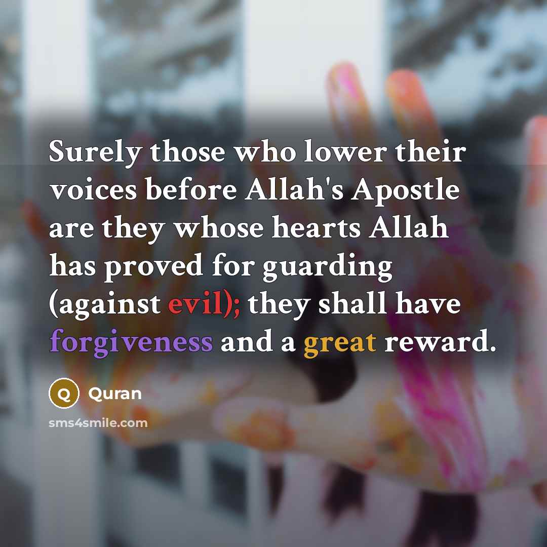 “Surely those who lower their voices before Allah's Apostle are they whose hearts Allah has proved for guarding (against evil); they shall have forgiveness and a great reward.” quote by Quran