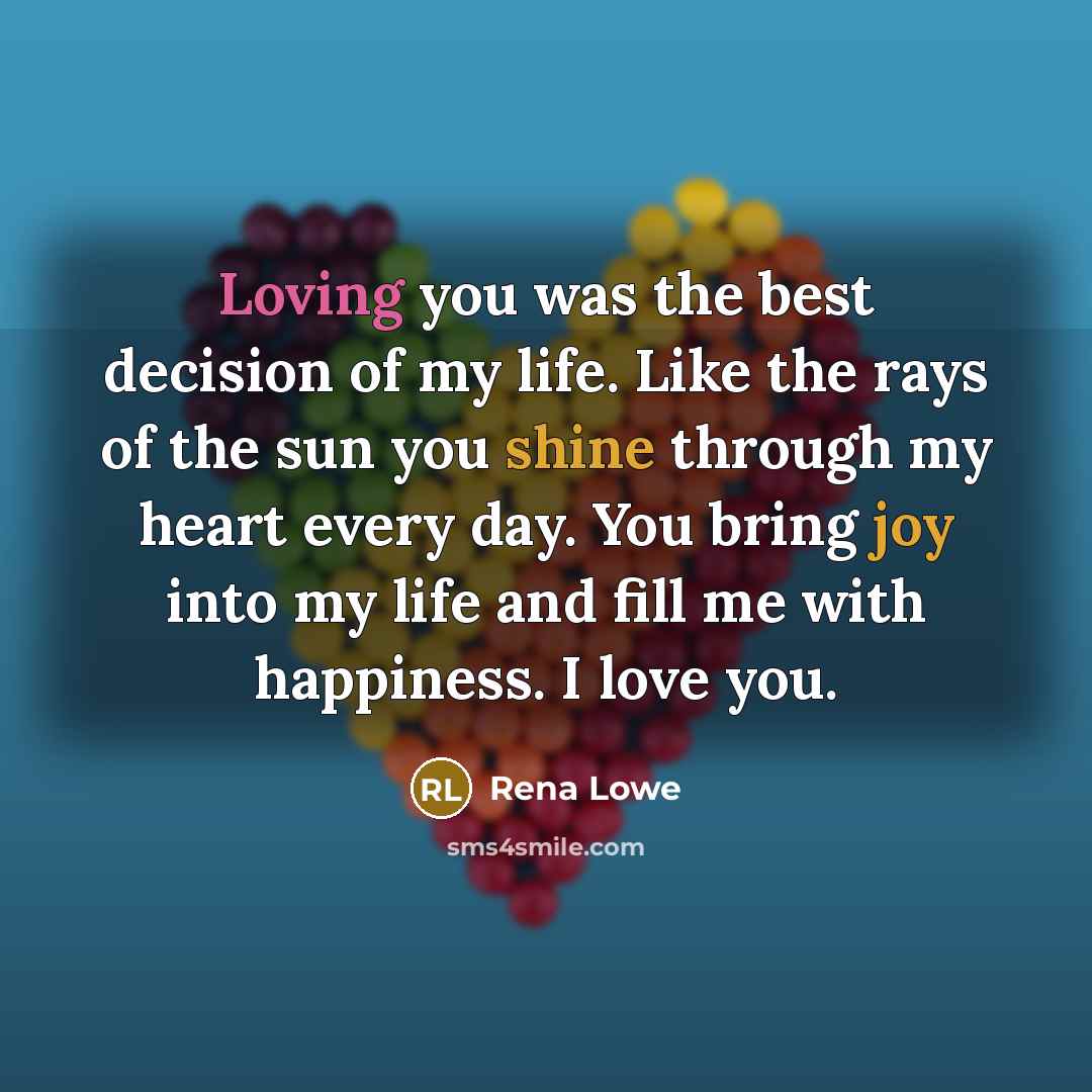 “Loving you was the best decision of my life. Like the rays of the sun you shine through my heart every day. You bring joy into my life and fill me with happiness. I love you.” quote by Rena Lowe