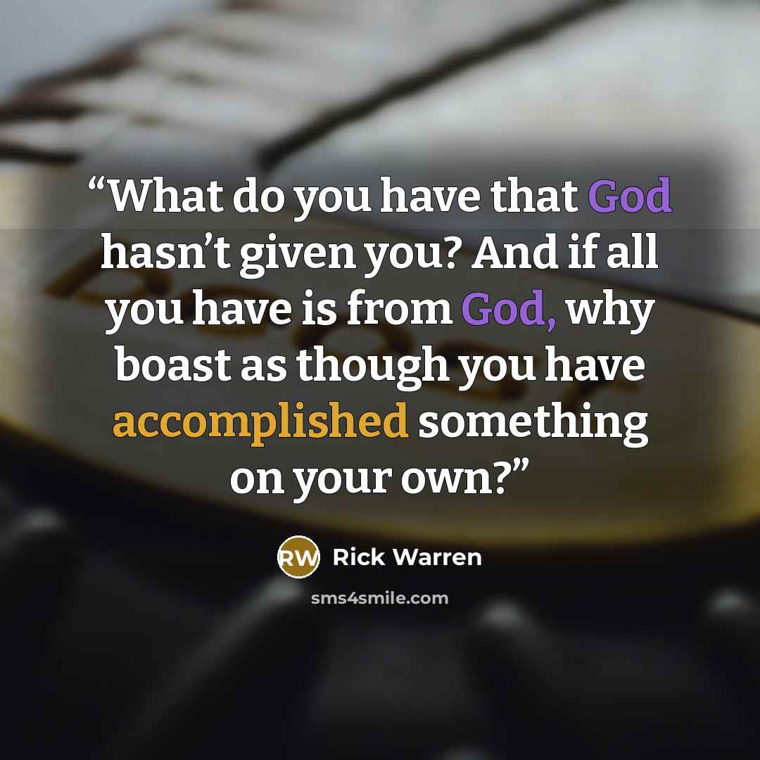 “What do you have that God hasn’t given you? And if all you have is from God, why boast as though you have accomplished something on your own?” quote by Rick Warren