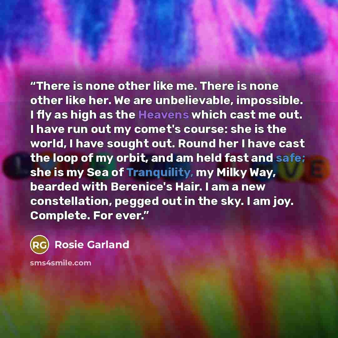 “There is none other like me. There is none other like her. We are unbelievable, impossible. I fly as high as the Heavens which cast me out. I have run out my comet's course: she is the world, I have sought out. Round her I have cast the loop of my orbit, and am held fast and safe; she is my Sea of…” quote by Rosie Garland