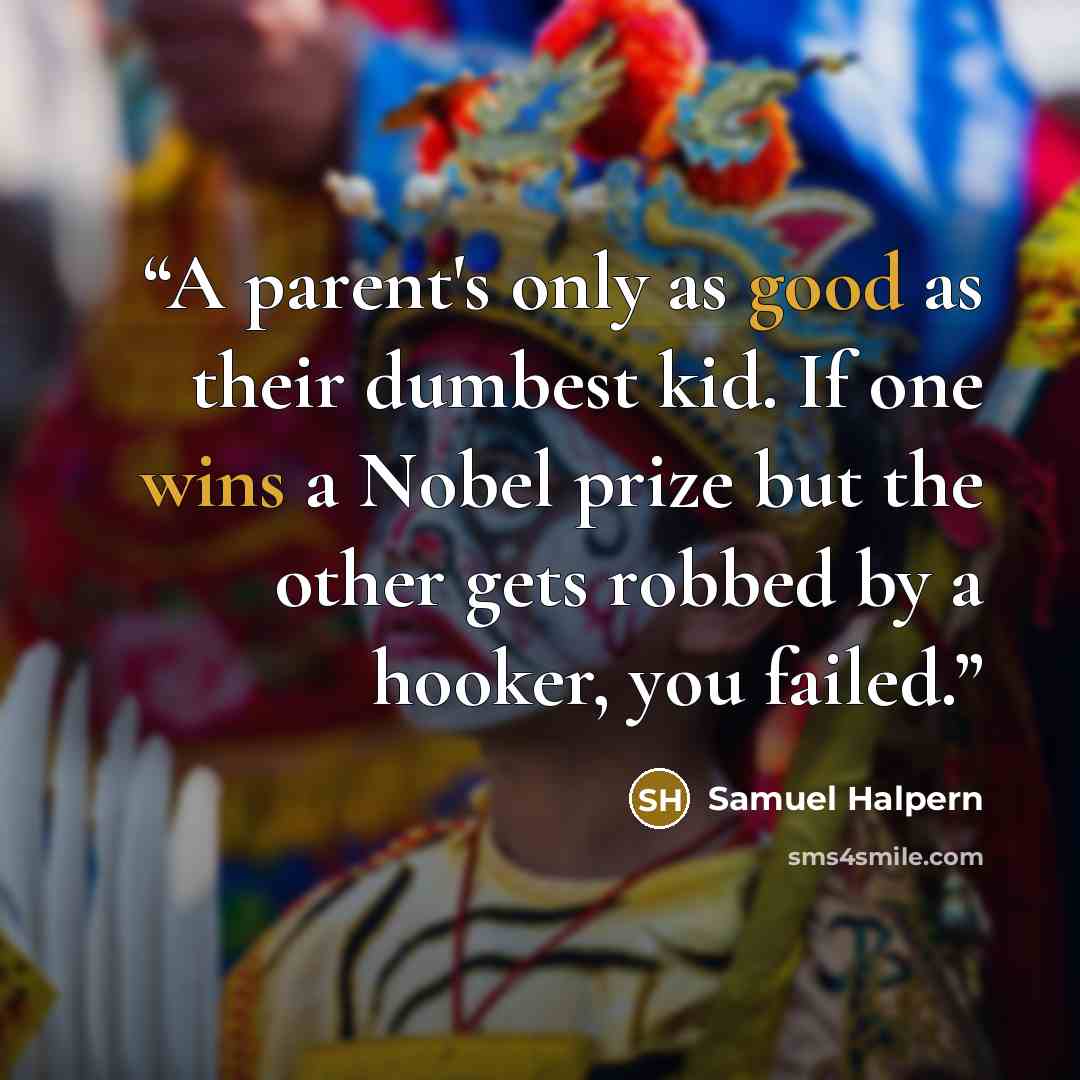 “A parent's only as good as their dumbest kid. If one wins a Nobel prize but the other gets robbed by a hooker, you failed.” quote by Samuel Halpern