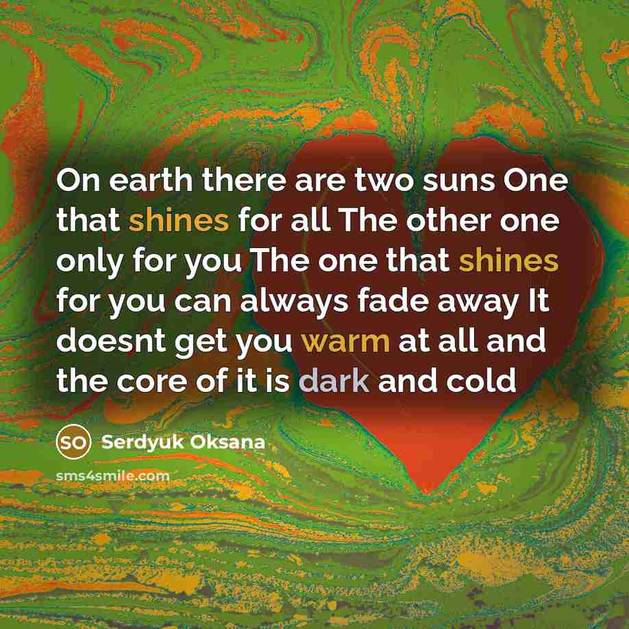 “On earth there are two suns One that shines for all The other one only for you The one that shines for you can always fade away It doesnt get you warm at all and the core of it is dark and cold” quote by Serdyuk Oksana