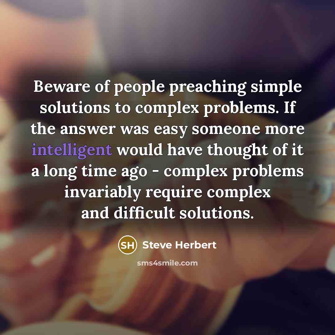 “Beware of people preaching simple solutions to complex problems. If the answer was easy someone more intelligent would have thought of it a long time ago - complex problems invariably require complex and difficult solutions.” quote by Steve Herbert