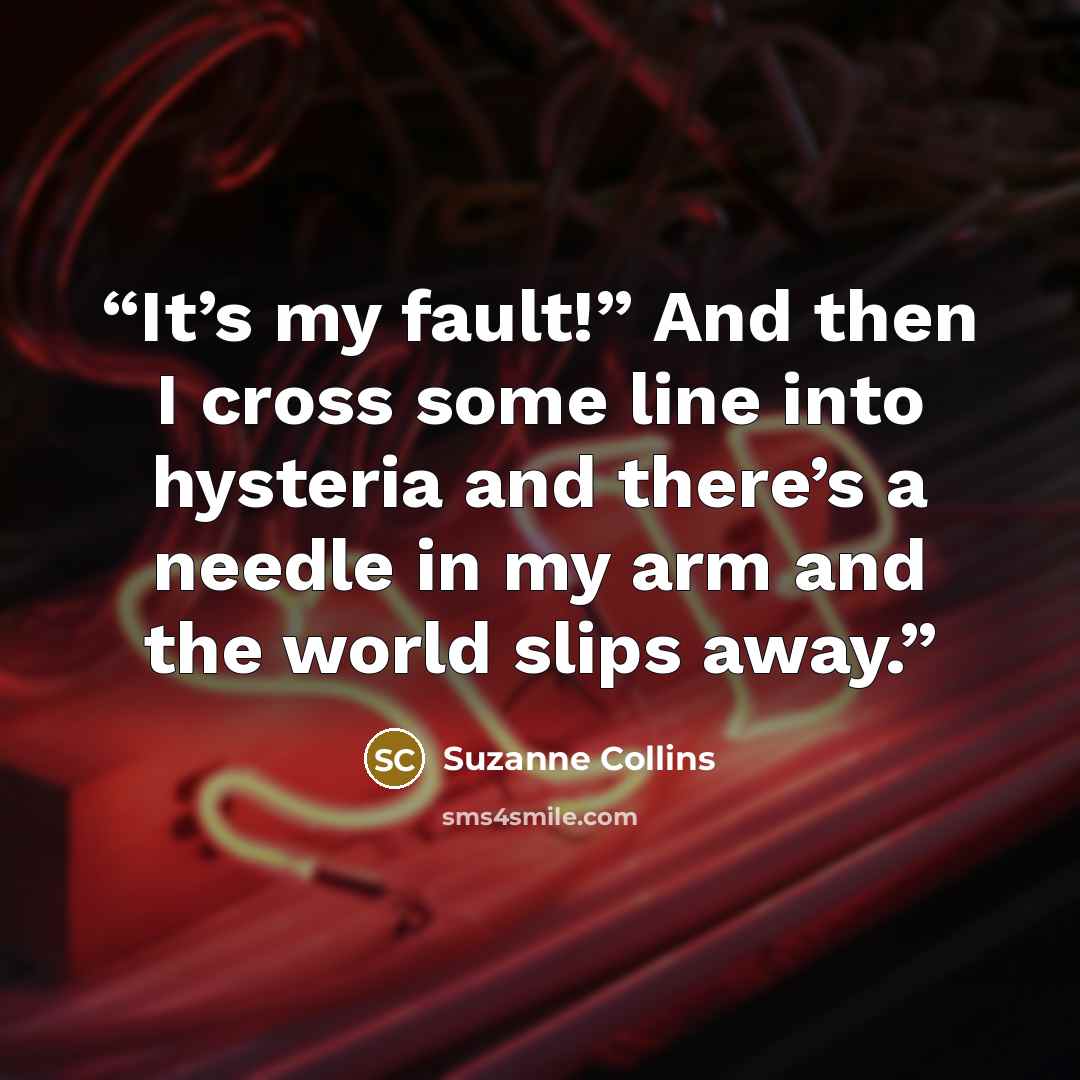 “It’s my fault!” And then I cross some line into hysteria and there’s a needle in my arm and the world slips away.” quote by Suzanne Collins