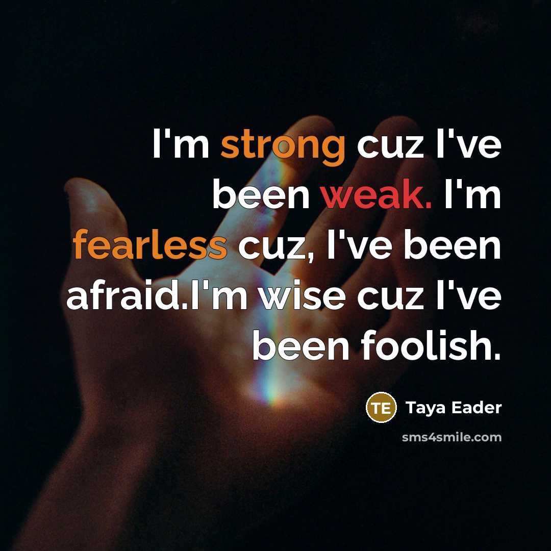 “I'm strong cuz I've been weak. I'm fearless cuz, I've been afraid.I'm wise cuz I've been foolish.” quote by Taya Eader