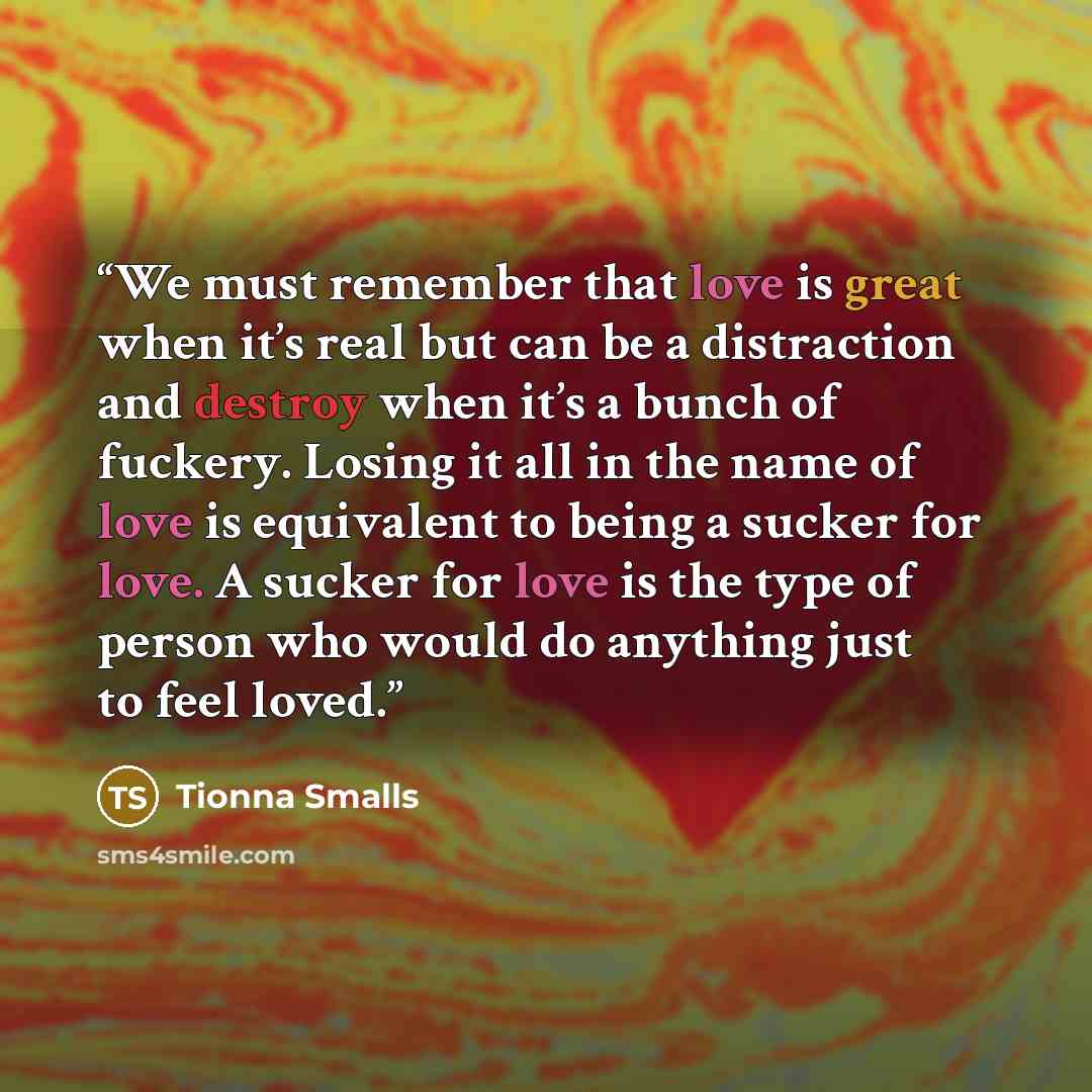 “We must remember that love is great when it’s real but can be a distraction and destroy when it’s a bunch of fuckery. Losing it all in the name of love is equivalent to being a sucker for love. A sucker for love is the type of person who would do anything just to feel loved.” quote by Tionna Smalls
