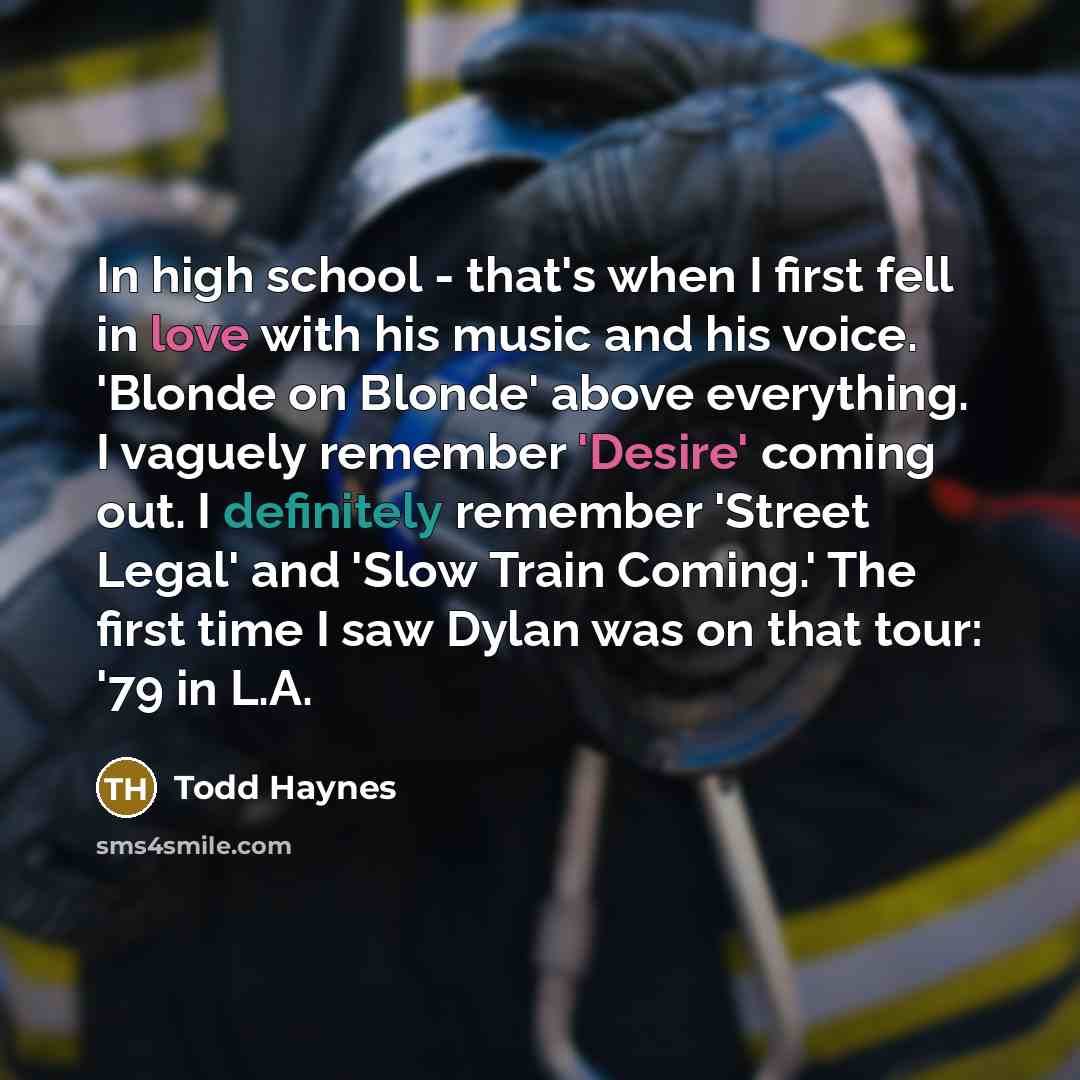 “In high school - that's when I first fell in love with his music and his voice. 'Blonde on Blonde' above everything. I vaguely remember 'Desire' coming out. I definitely remember 'Street Legal' and 'Slow Train Coming.' The first time I saw Dylan was on that tour: '79 in L.A.” quote by Todd Haynes