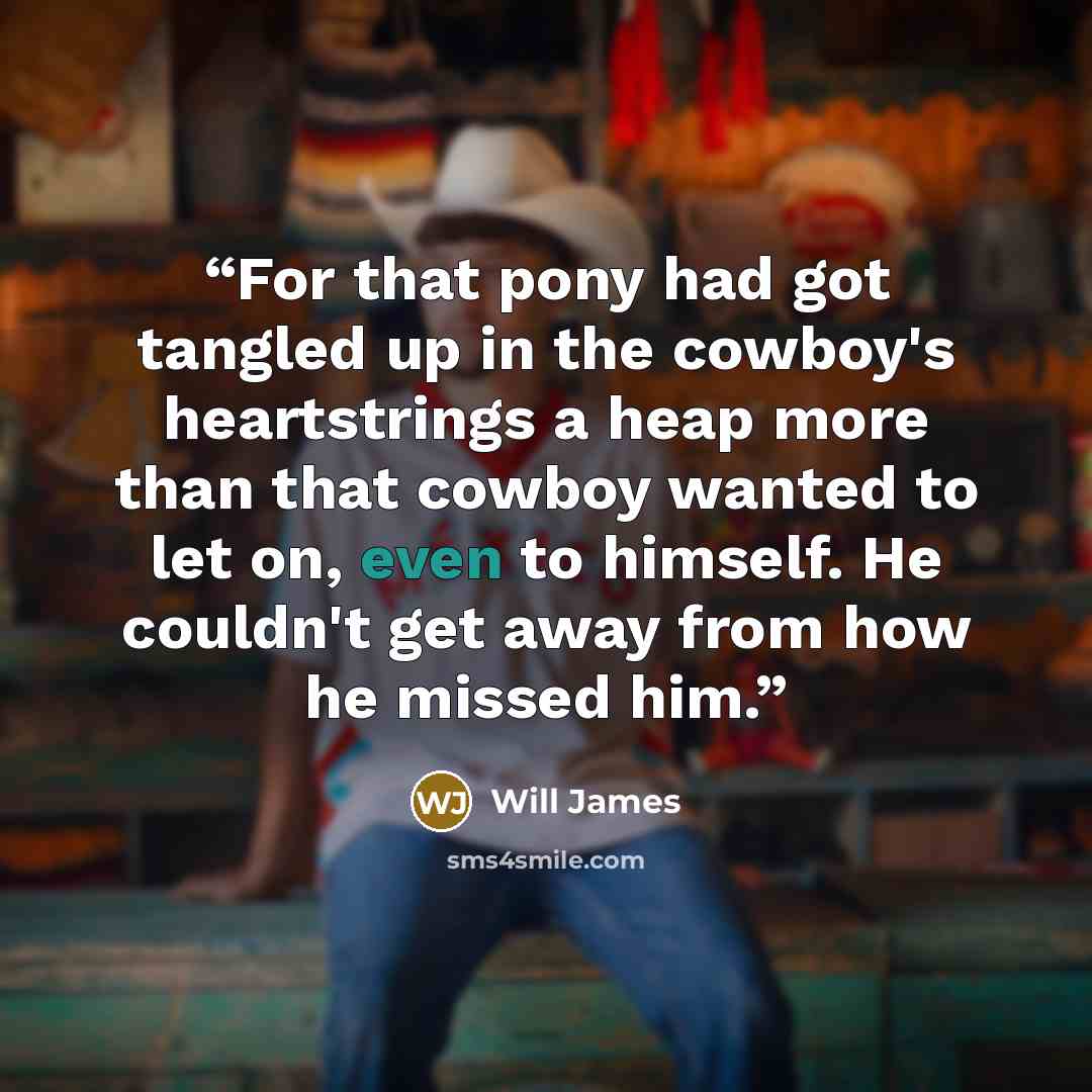 “For that pony had got tangled up in the cowboy's heartstrings a heap more than that cowboy wanted to let on, even to himself. He couldn't get away from how he missed him.” quote by Will James