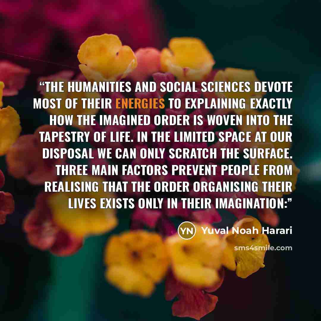 “The humanities and social sciences devote most of their energies to explaining exactly how the imagined order is woven into the tapestry of life. In the limited space at our disposal we can only scratch the surface. Three main factors prevent people from realising that the order organising their…” quote by Yuval Noah Harari