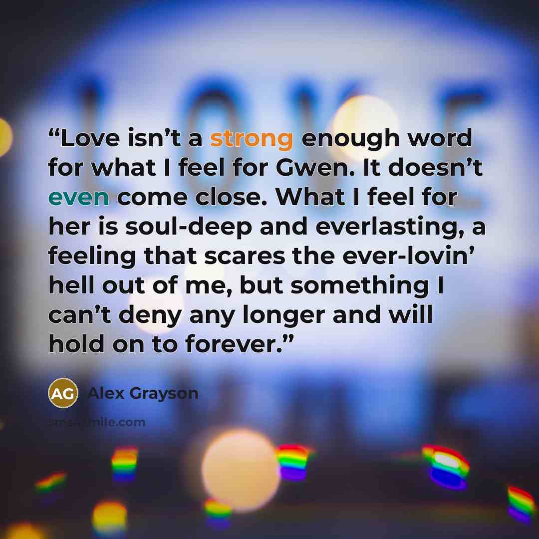 “Love isn’t a strong enough word for what I feel for Gwen. It doesn’t even come close. What I feel for her is soul-deep and everlasting, a feeling that scares the ever-lovin’ hell out of me, but something I can’t deny any longer and will hold on to forever.” quote by Alex Grayson