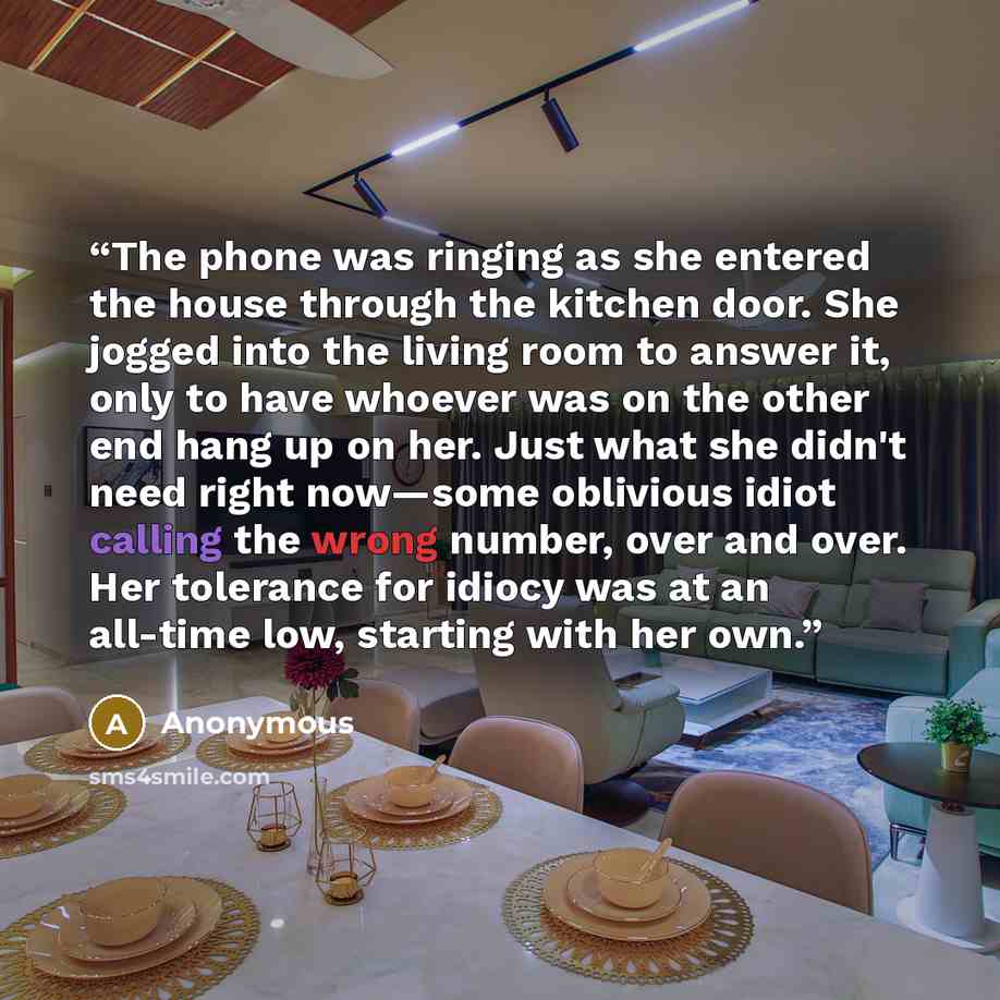“The phone was ringing as she entered the house through the kitchen door. She jogged into the living room to answer it, only to have whoever was on the other end hang up on her. Just what she didn't need right now—some oblivious idiot calling the wrong number, over and over. Her tolerance for…” quote by Anonymous