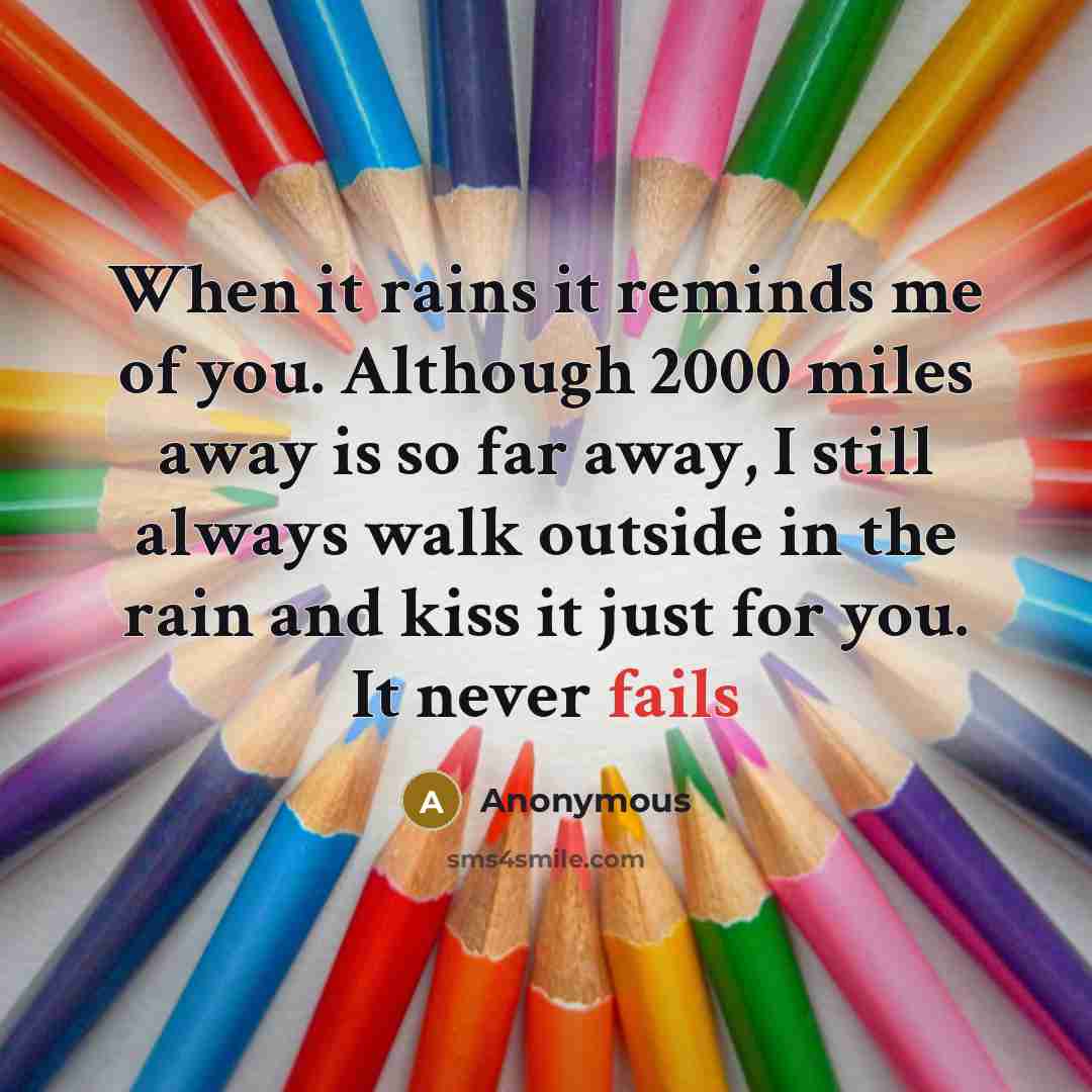 “When it rains it reminds me of you. Although 2000 miles away is so far away, I still always walk outside in the rain and kiss it just for you. It never fails” quote by Anonymous