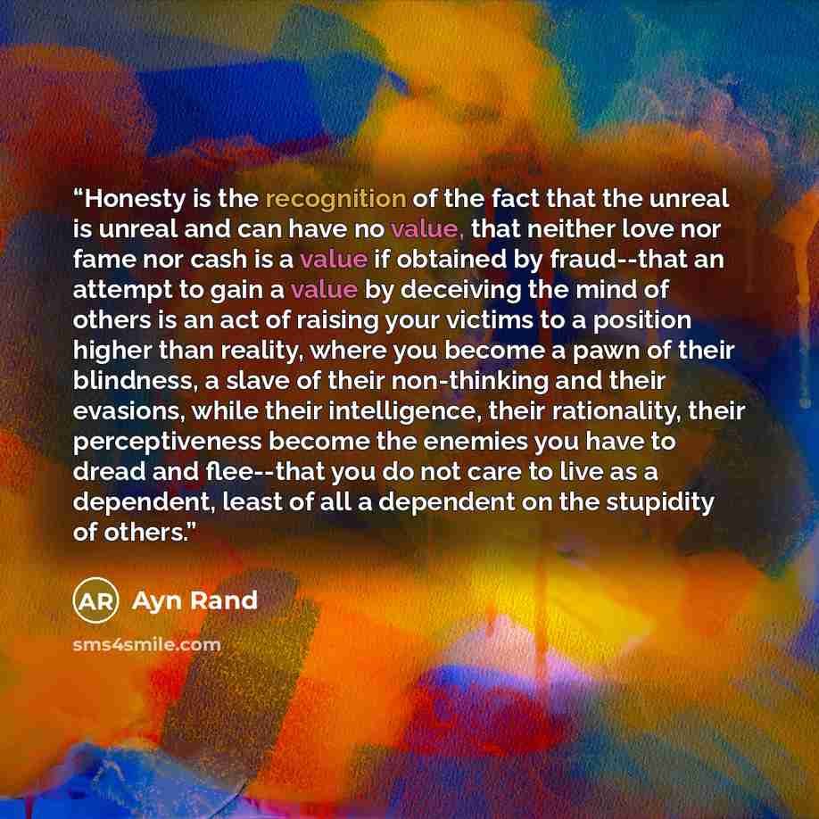 “Honesty is the recognition of the fact that the unreal is unreal and can have no value, that neither love nor fame nor cash is a value if obtained by fraud--that an attempt to gain a value by deceiving the mind of others is an act of raising your victims to a position higher than reality, where…” quote by Ayn Rand