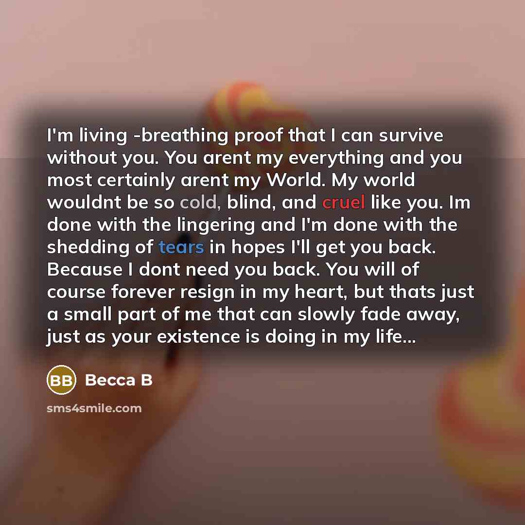 “I'm living -breathing proof that I can survive without you. You arent my everything and you most certainly arent my World. My world wouldnt be so cold, blind, and cruel like you. Im done with the lingering and I'm done with the shedding of tears in hopes I'll get you back. Because I dont need you…” quote by Becca B