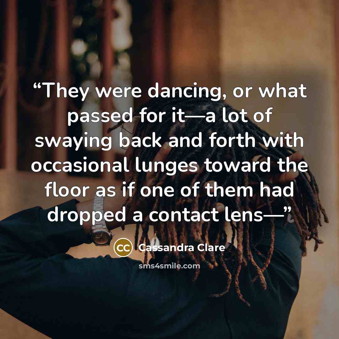 “They were dancing, or what passed for it—a lot of swaying back and forth with occasional lunges toward the floor as if one of them had dropped a contact lens—” quote by Cassandra Clare