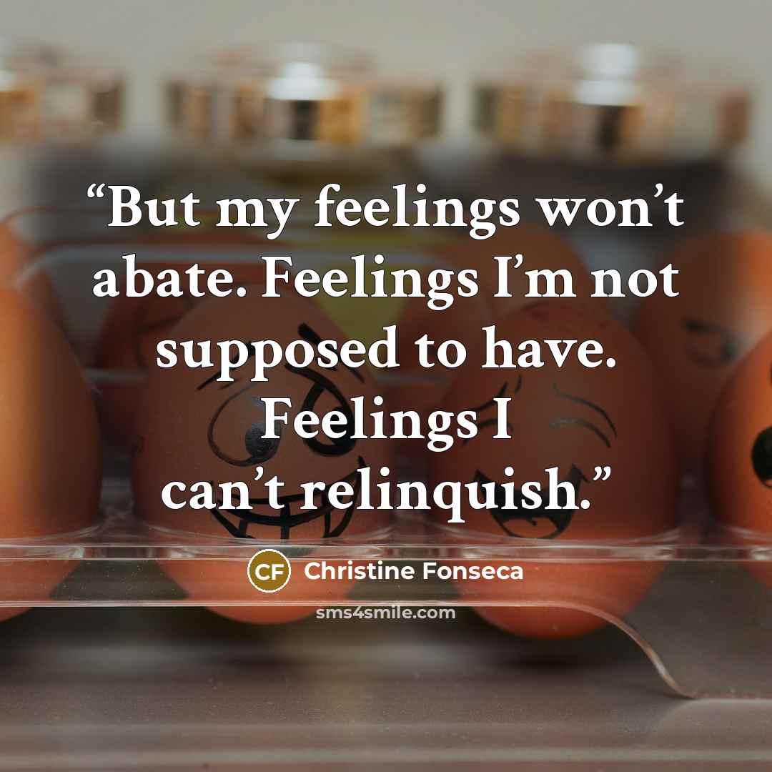 “But my feelings won’t abate. Feelings I’m not supposed to have. Feelings I can’t relinquish.” quote by Christine Fonseca