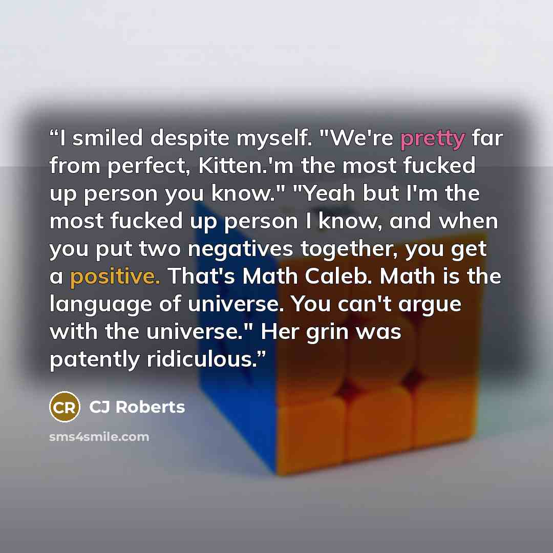 “I smiled despite myself. "We're pretty far from perfect, Kitten.'m the most fucked up person you know." "Yeah but I'm the most fucked up person I know, and when you put two negatives together, you get a positive. That's Math Caleb. Math is the language of universe. You can't argue with the…” quote by CJ Roberts