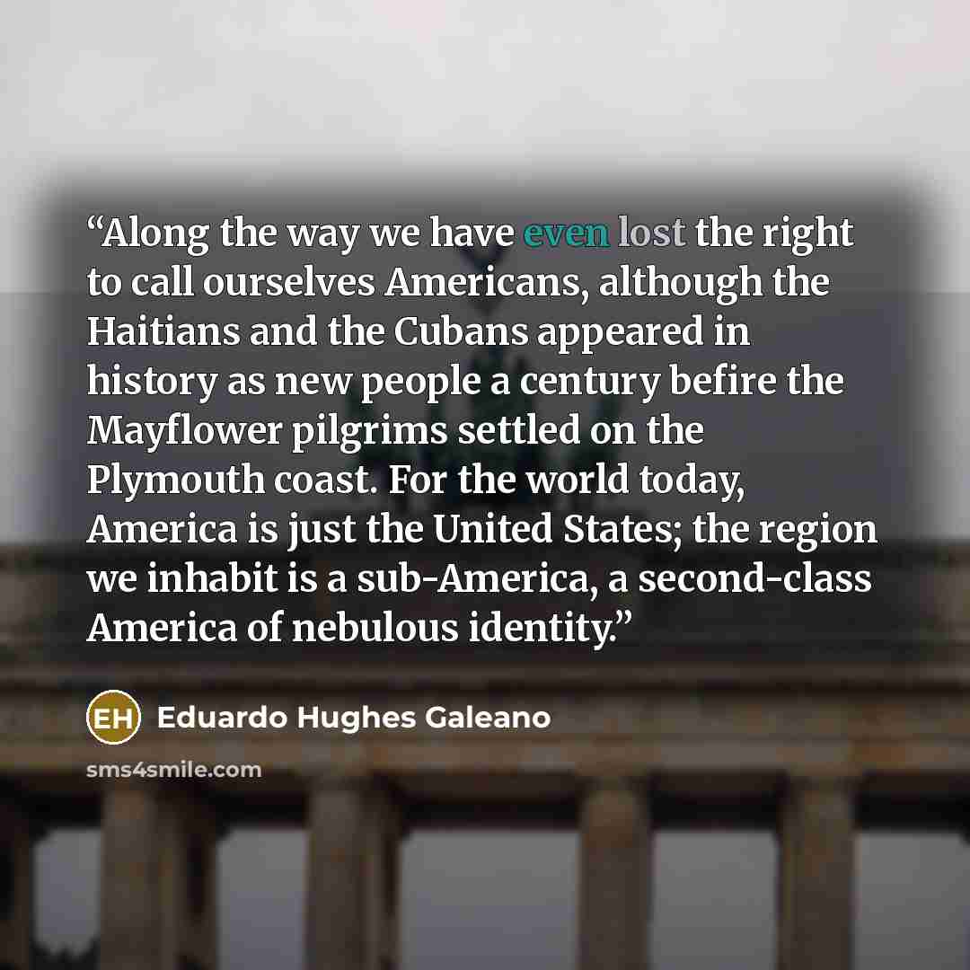 “Along the way we have even lost the right to call ourselves Americans, although the Haitians and the Cubans appeared in history as new people a century befire the Mayflower pilgrims settled on the Plymouth coast. For the world today, America is just the United States; the region we inhabit is a…” quote by Eduardo Hughes Galeano