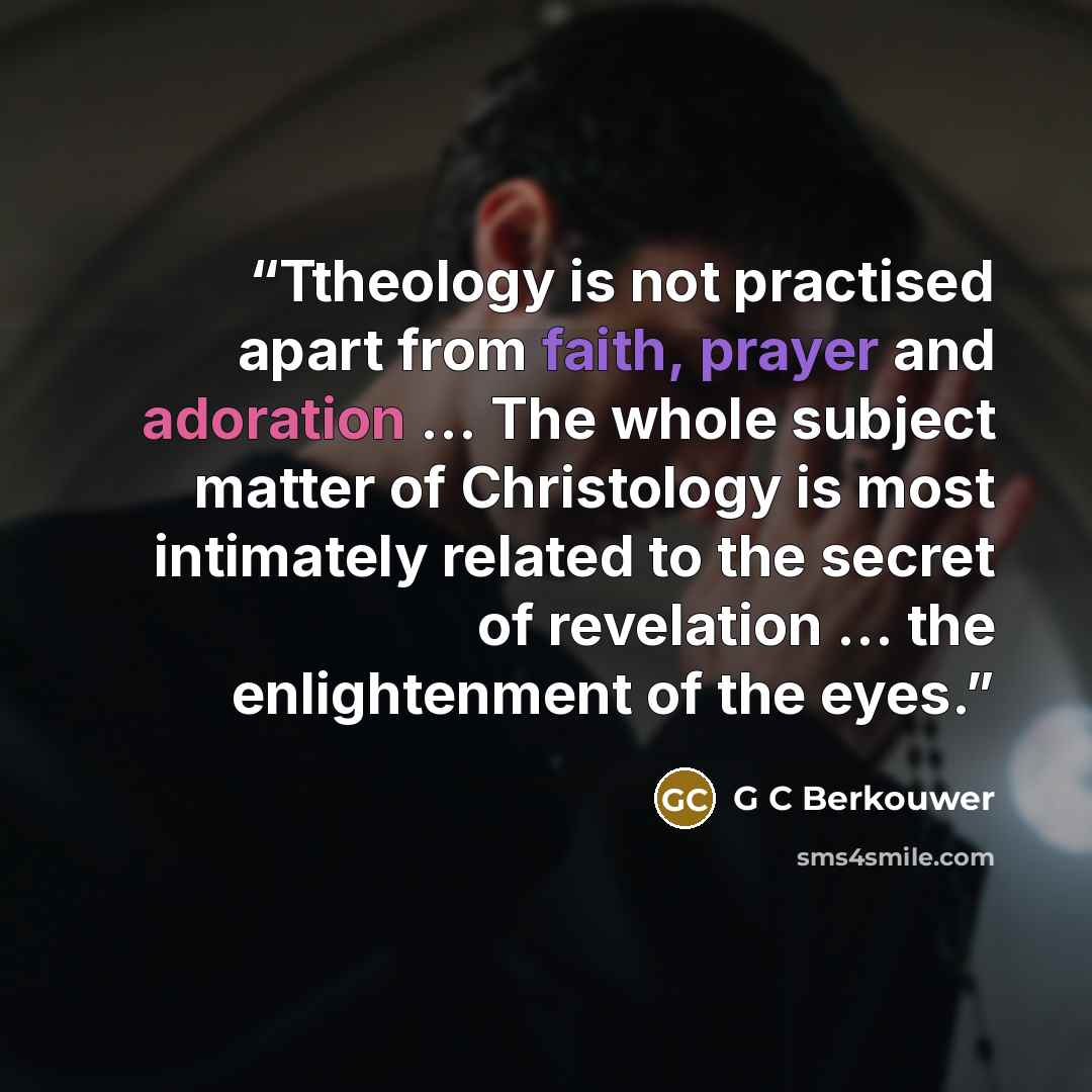 “Ttheology is not practised apart from faith, prayer and adoration ... The whole subject matter of Christology is most intimately related to the secret of revelation ... the enlightenment of the eyes.” quote by G C Berkouwer