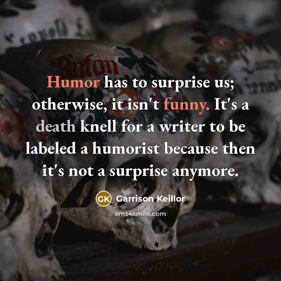 “Humor has to surprise us; otherwise, it isn't funny. It's a death knell for a writer to be labeled a humorist because then it's not a surprise anymore.” quote by Garrison Keillor
