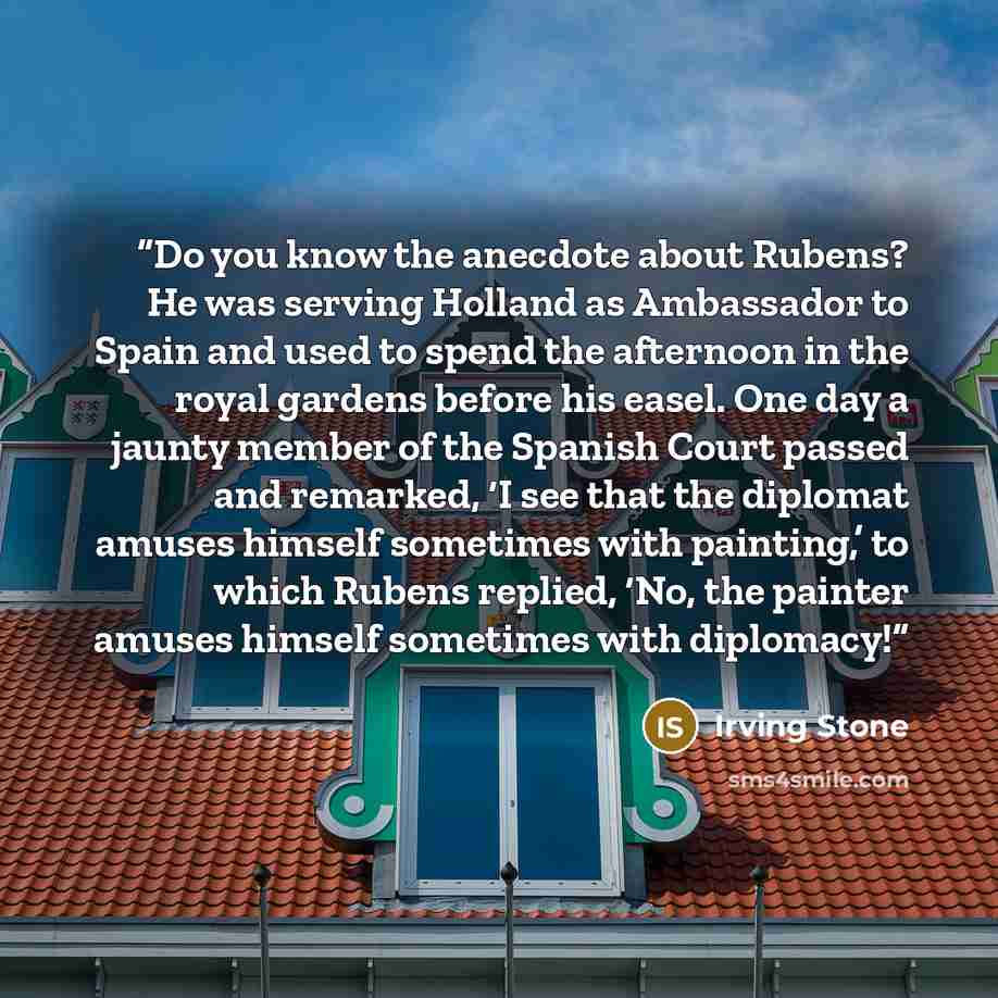 “Do you know the anecdote about Rubens? He was serving Holland as Ambassador to Spain and used to spend the afternoon in the royal gardens before his easel. One day a jaunty member of the Spanish Court passed and remarked, ‘I see that the diplomat amuses himself sometimes with painting,’ to which…” quote by Irving Stone