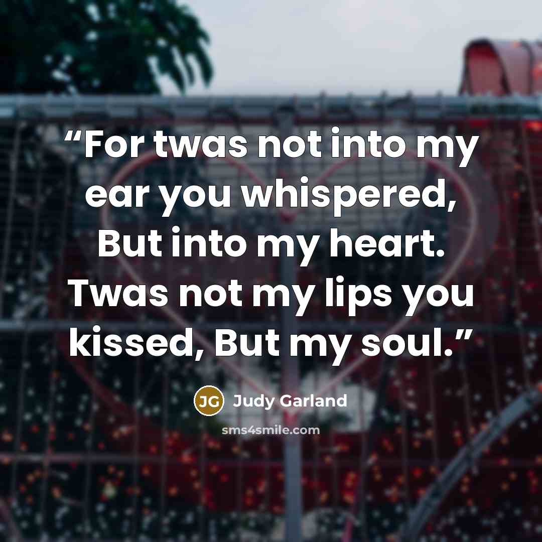 “For twas not into my ear you whispered, But into my heart. Twas not my lips you kissed, But my soul.” quote by Judy Garland