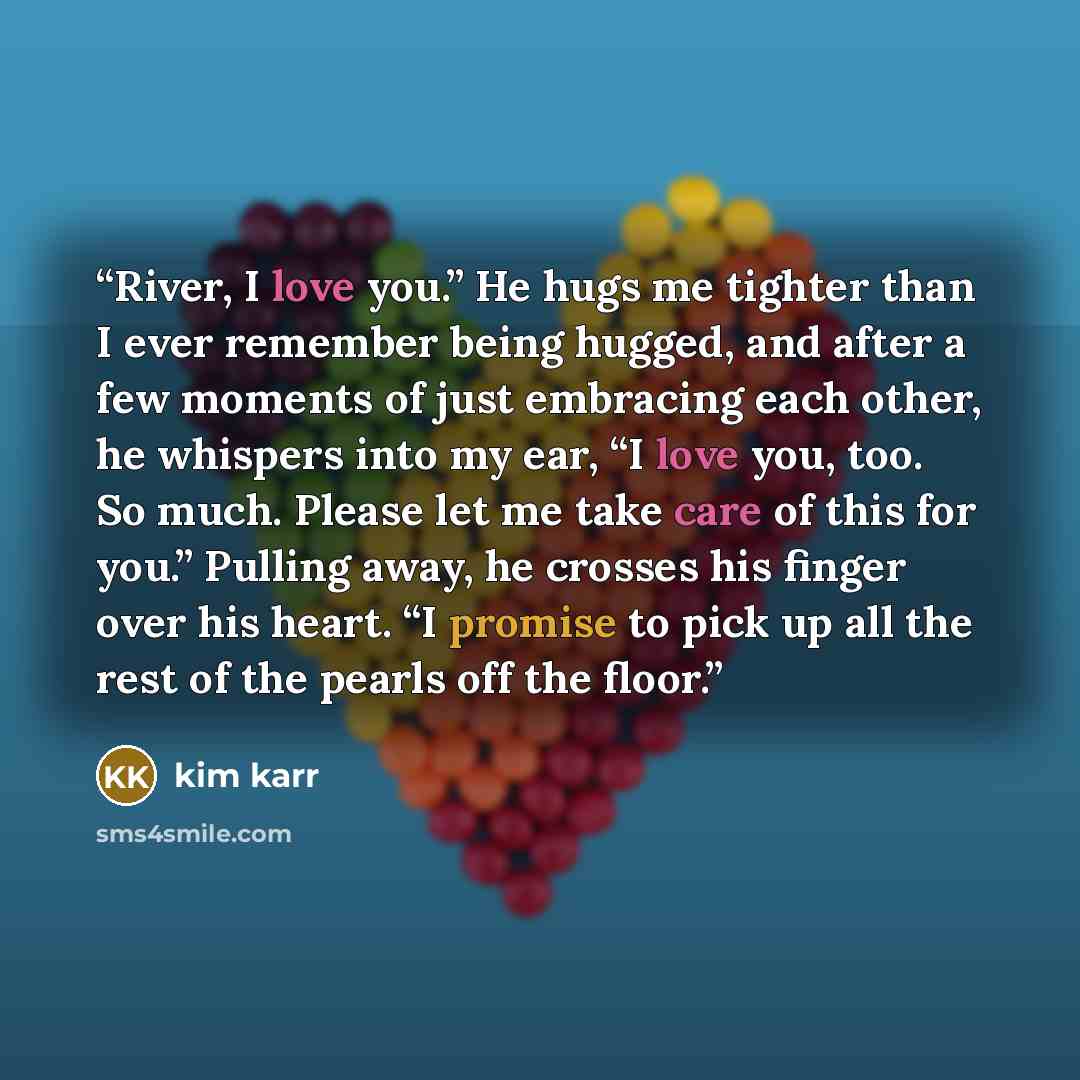 “River, I love you.” He hugs me tighter than I ever remember being hugged, and after a few moments of just embracing each other, he whispers into my ear, “I love you, too. So much. Please let me take care of this for you.” Pulling away, he crosses his finger over his heart. “I promise to pick up…” quote by Kim Karr