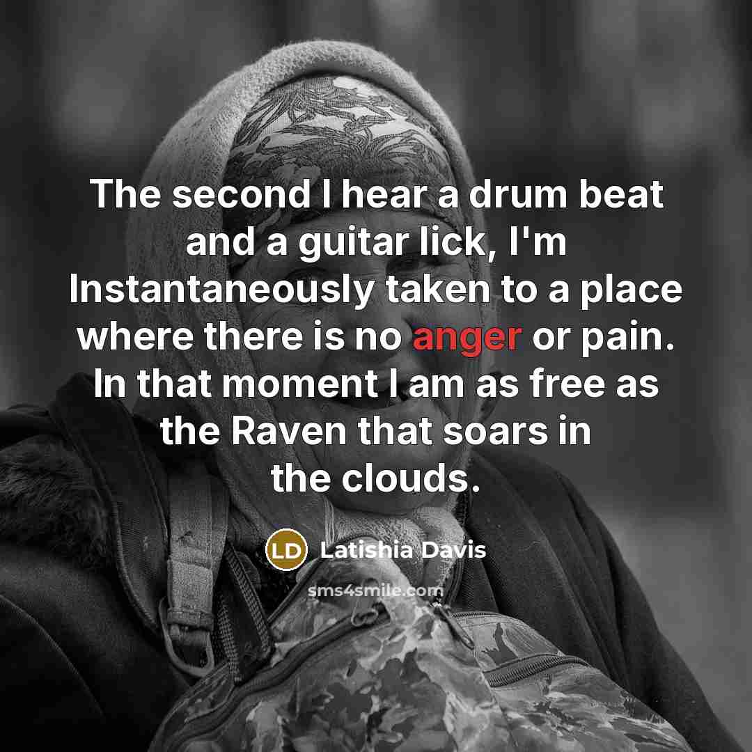 “The second I hear a drum beat and a guitar lick, I'm Instantaneously taken to a place where there is no anger or pain. In that moment I am as free as the Raven that soars in the clouds.” quote by Latishia Davis