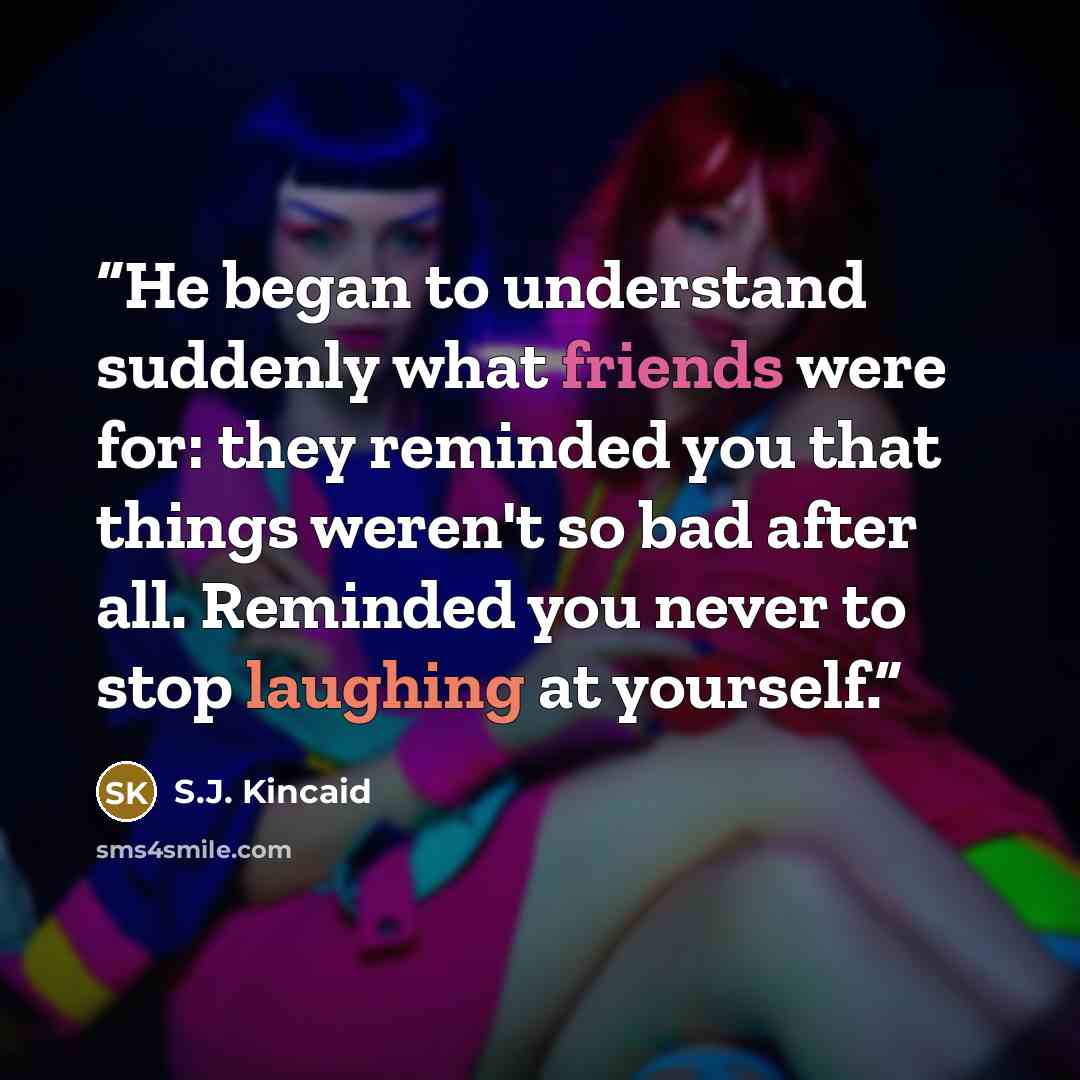 “He began to understand suddenly what friends were for: they reminded you that things weren't so bad after all. Reminded you never to stop laughing at yourself.” quote by S.J. Kincaid