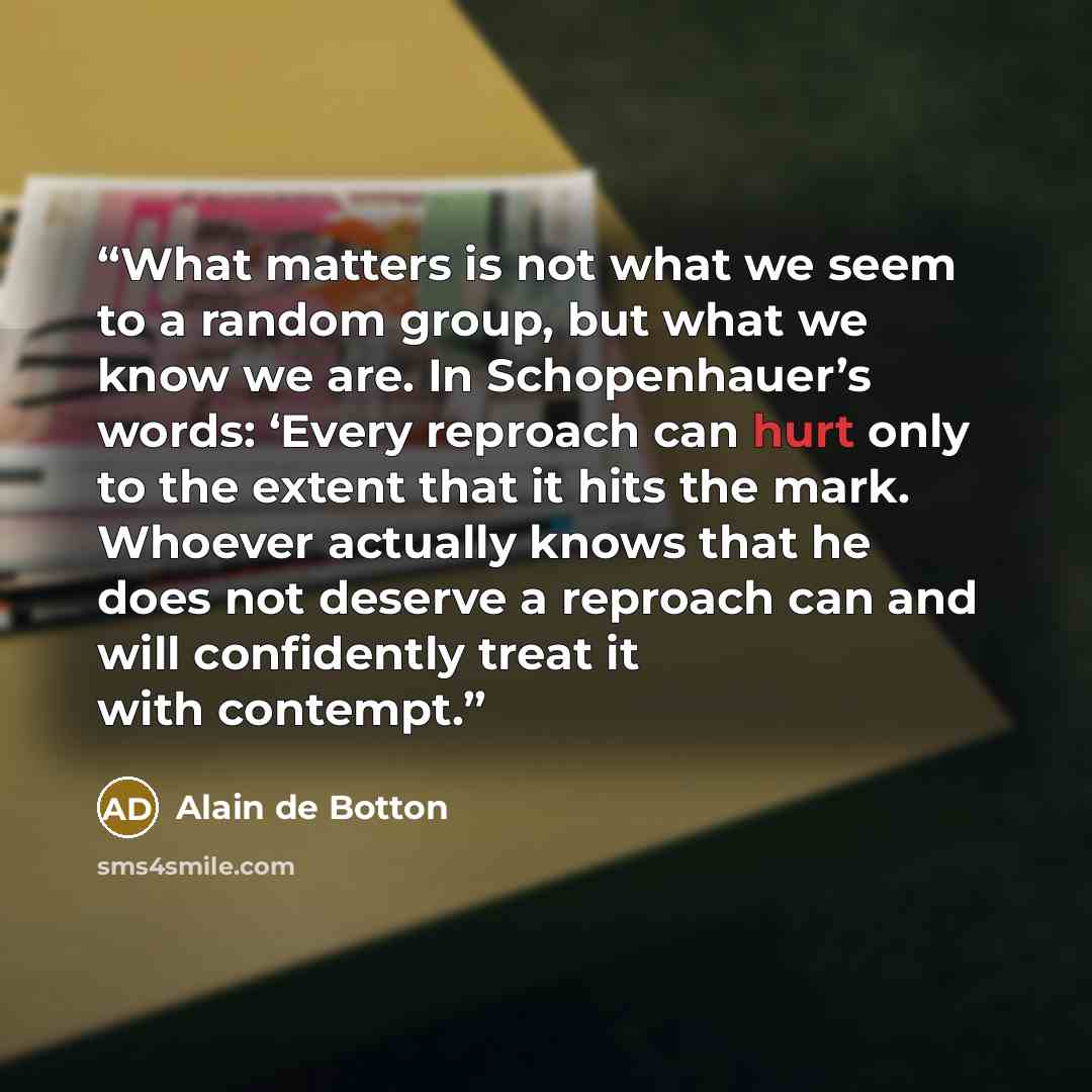 “What matters is not what we seem to a random group, but what we know we are. In Schopenhauer’s words: ‘Every reproach can hurt only to the extent that it hits the mark. Whoever actually knows that he does not deserve a reproach can and will confidently treat it with contempt.” quote by Alain de Botton