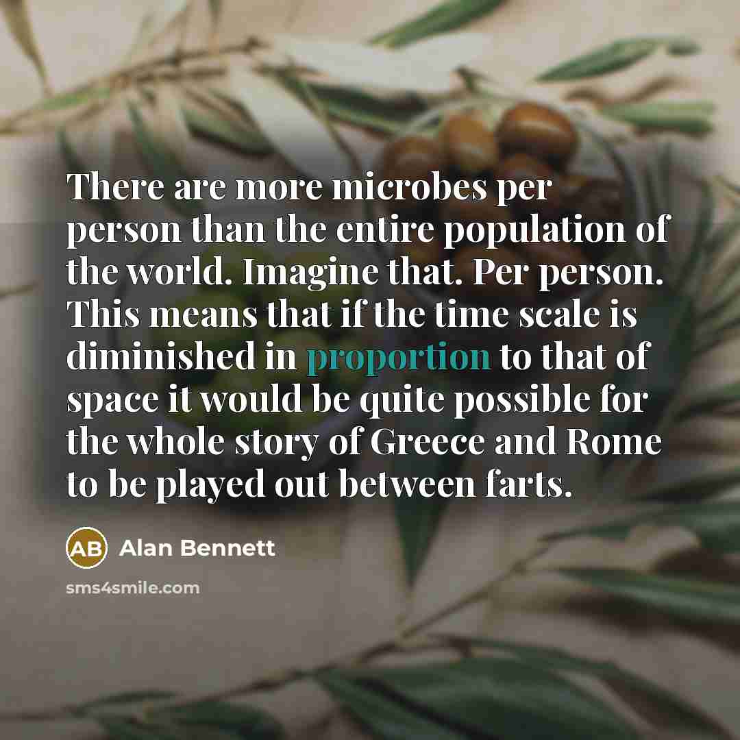 “There are more microbes per person than the entire population of the world. Imagine that. Per person. This means that if the time scale is diminished in proportion to that of space it would be quite possible for the whole story of Greece and Rome to be played out between farts.” quote by Alan Bennett