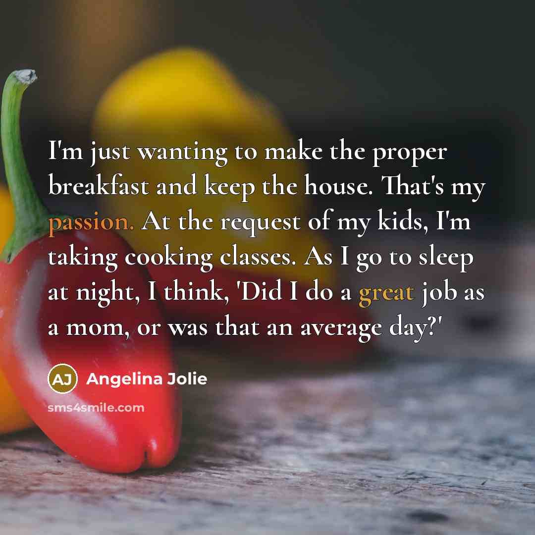 “I'm just wanting to make the proper breakfast and keep the house. That's my passion. At the request of my kids, I'm taking cooking classes. As I go to sleep at night, I think, 'Did I do a great job as a mom, or was that an average day?'” quote by Angelina Jolie